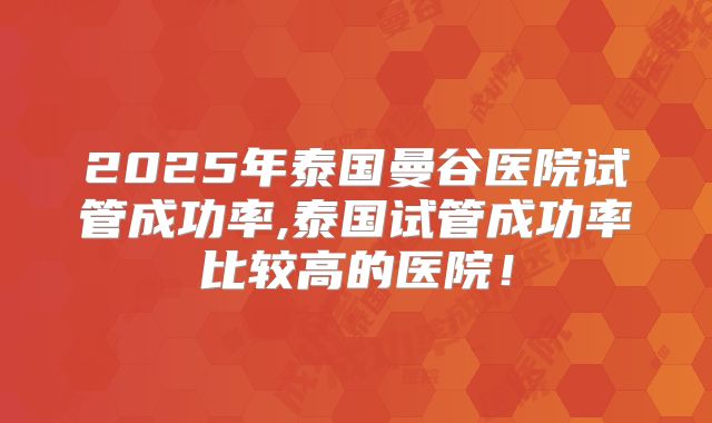 2025年泰国曼谷医院试管成功率,泰国试管成功率比较高的医院！