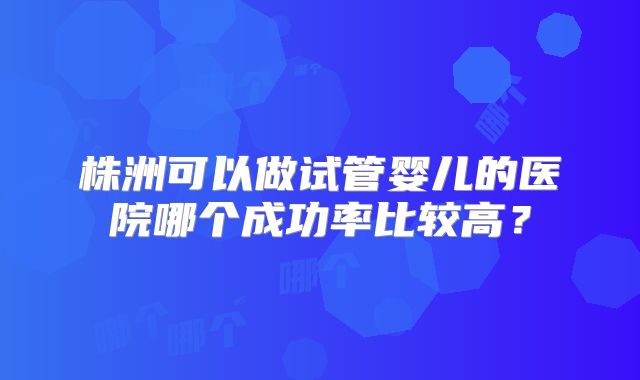 株洲可以做试管婴儿的医院哪个成功率比较高？