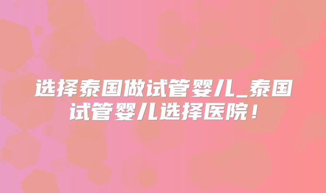 选择泰国做试管婴儿_泰国试管婴儿选择医院！