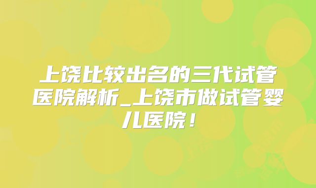 上饶比较出名的三代试管医院解析_上饶市做试管婴儿医院!