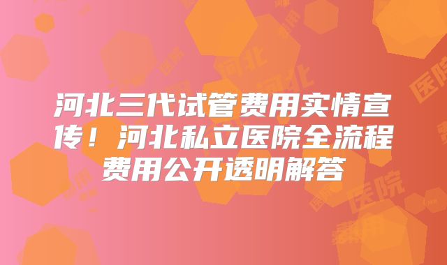 河北三代试管费用实情宣传！河北私立医院全流程费用公开透明解答