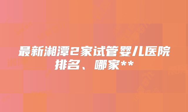 最新湘潭2家试管婴儿医院排名、哪家**