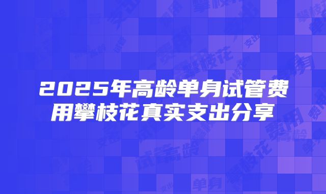 2025年高龄单身试管费用攀枝花真实支出分享