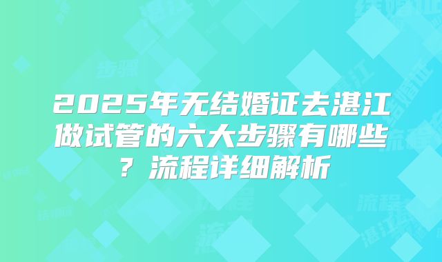 2025年无结婚证去湛江做试管的六大步骤有哪些?流程详细解析