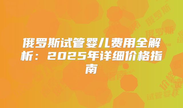 俄罗斯试管婴儿费用全解析：2025年详细价格指南