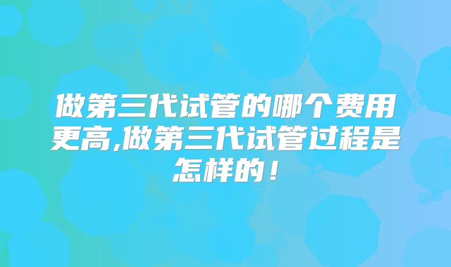 做第三代试管的哪个费用更高,做第三代试管过程是怎样的!