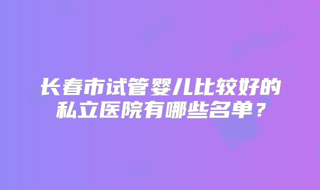 长春市试管婴儿比较好的私立医院有哪些名单？