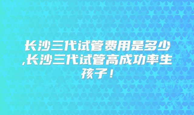 长沙三代试管费用是多少,长沙三代试管高成功率生孩子!