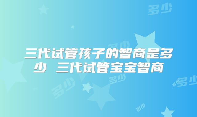 三代试管孩子的智商是多少 三代试管宝宝智商