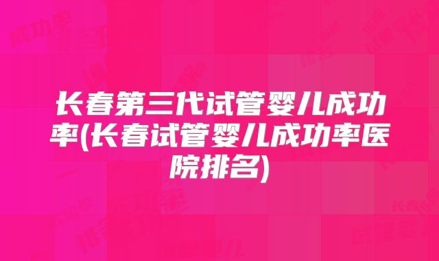 长春第三代试管婴儿成功率(长春试管婴儿成功率医院排名)