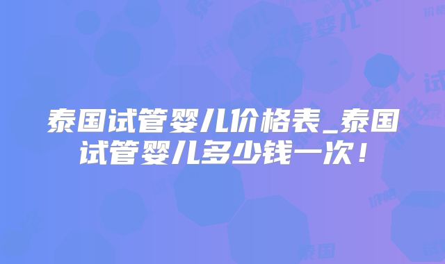 泰国试管婴儿价格表_泰国试管婴儿多少钱一次！