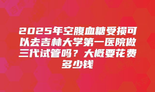 2025年空腹血糖受损可以去吉林大学第一医院做三代试管吗？大概要花费多少钱