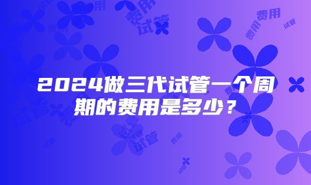 2024做三代试管一个周期的费用是多少？