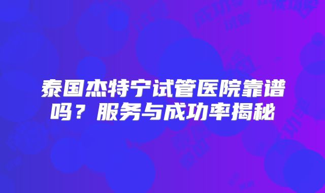 泰国杰特宁试管医院靠谱吗？服务与成功率揭秘