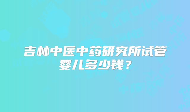 吉林中医中药研究所试管婴儿多少钱?