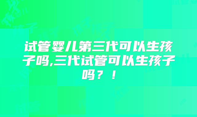 试管婴儿第三代可以生孩子吗,三代试管可以生孩子吗？！