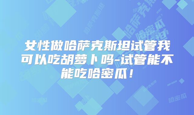 女性做哈萨克斯坦试管我可以吃胡萝卜吗-试管能不能吃哈密瓜！
