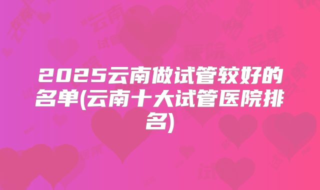 2025云南做试管较好的名单(云南十大试管医院排名)