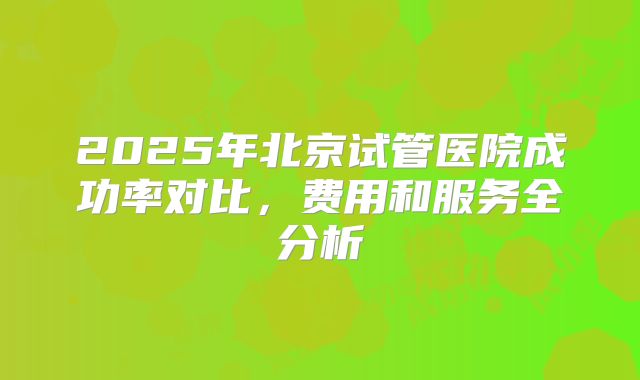 2025年北京试管医院成功率对比，费用和服务全分析
