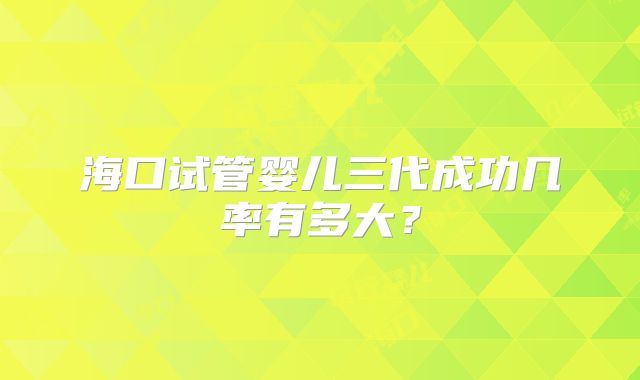 海口试管婴儿三代成功几率有多大？