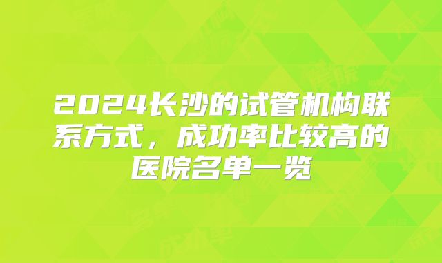 2024长沙的试管机构联系方式，成功率比较高的医院名单一览