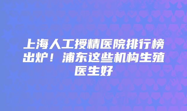 上海人工授精医院排行榜出炉！浦东这些机构生殖医生好