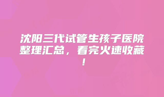 沈阳三代试管生孩子医院整理汇总,看完火速收藏!