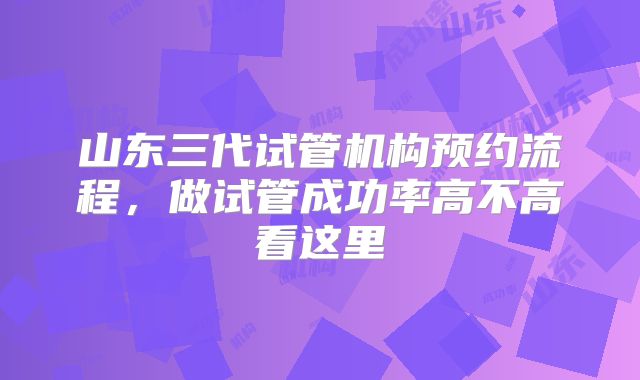 山东三代试管机构预约流程，做试管成功率高不高看这里