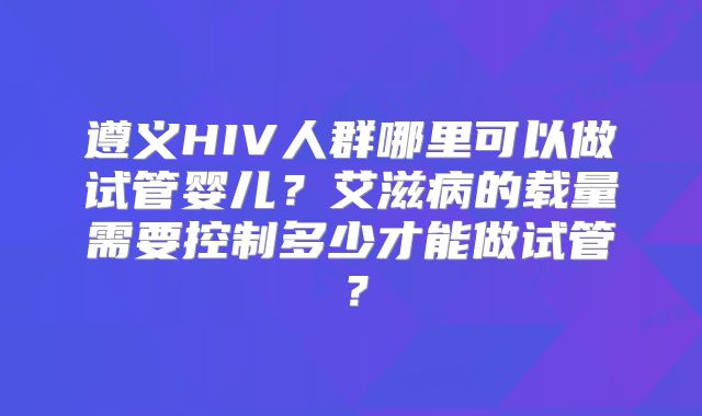 遵义HIV人群哪里可以做试管婴儿？艾滋病的载量需要控制多少才能做试管？