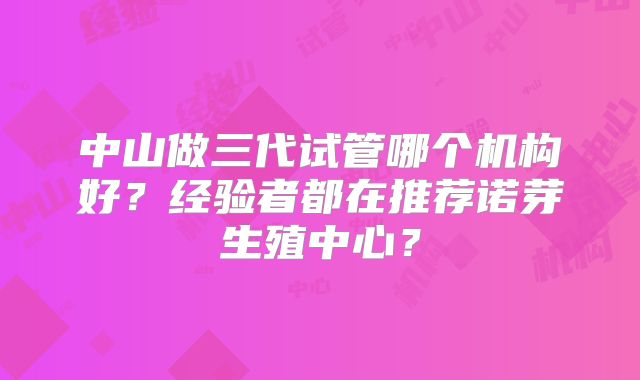 中山做三代试管哪个机构好？经验者都在推荐诺芽生殖中心？
