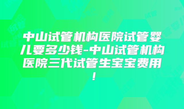中山试管机构医院试管婴儿要多少钱-中山试管机构医院三代试管生宝宝费用！