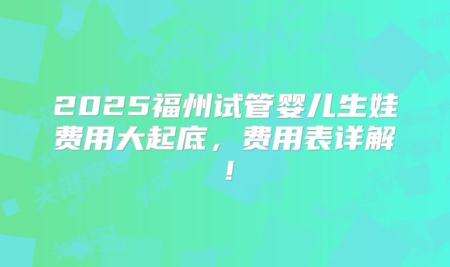 2025福州试管婴儿生娃费用大起底，费用表详解！