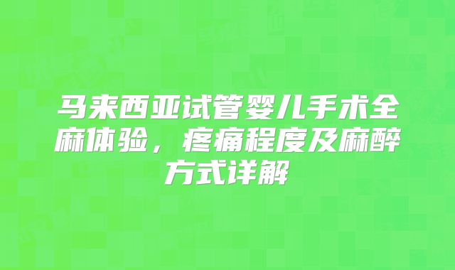 马来西亚试管婴儿手术全麻体验，疼痛程度及麻醉方式详解