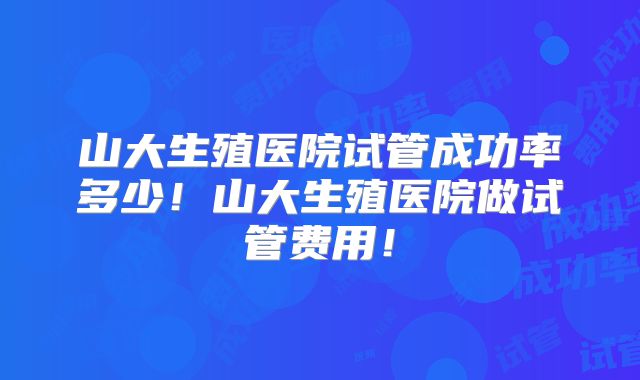 山大生殖医院试管成功率多少！山大生殖医院做试管费用！