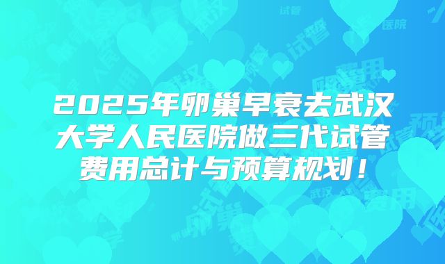 2025年卵巢早衰去武汉大学人民医院做三代试管费用总计与预算规划！