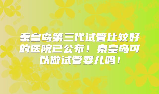 秦皇岛第三代试管比较好的医院已公布!秦皇岛可以做试管婴儿吗!