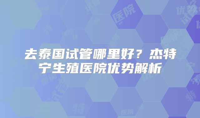 去泰国试管哪里好？杰特宁生殖医院优势解析