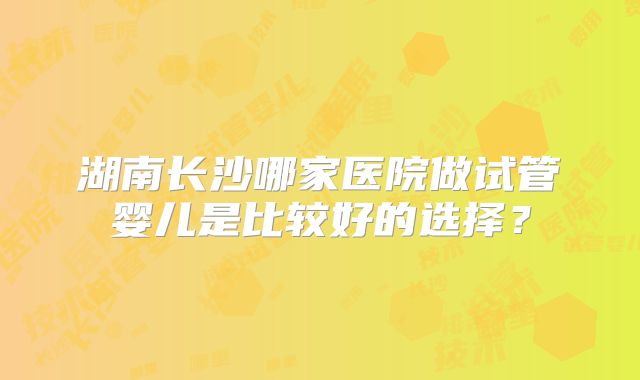 湖南长沙哪家医院做试管婴儿是比较好的选择？