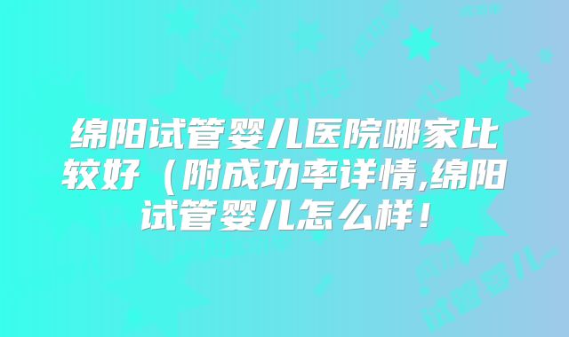 绵阳试管婴儿医院哪家比较好(附成功率详情,绵阳试管婴儿怎么样!