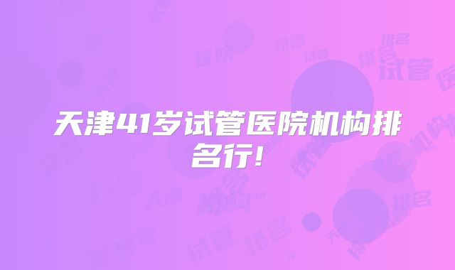 天津41岁试管医院机构排名行!
