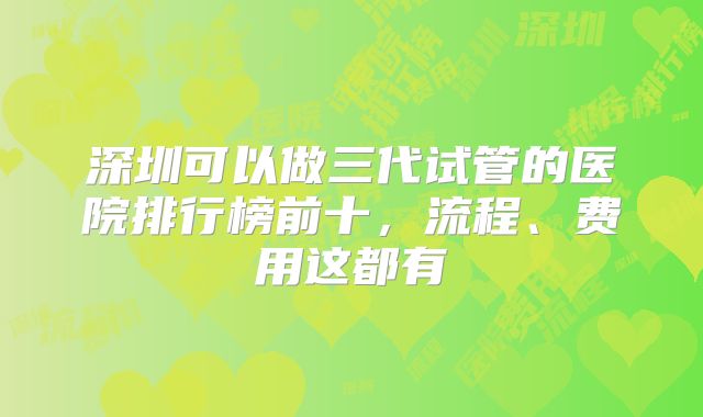 深圳可以做三代试管的医院排行榜前十,流程、费用这都有