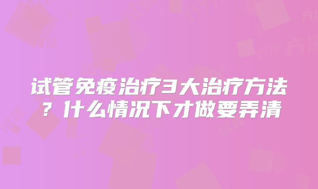 试管免疫治疗3大治疗方法?什么情况下才做要弄清