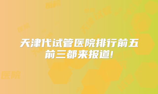 天津代试管医院排行前五前三都来报道!