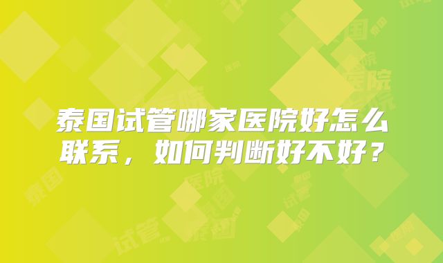 泰国试管哪家医院好怎么联系，如何判断好不好？