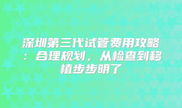深圳第三代试管费用攻略:合理规划,从检查到移植步步明了