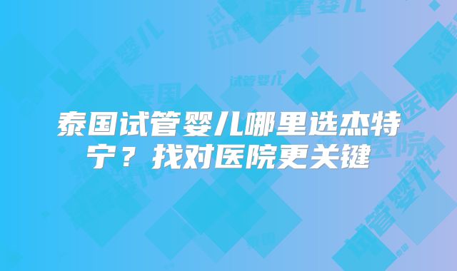泰国试管婴儿哪里选杰特宁?找对医院更关键