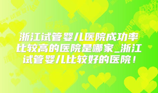浙江试管婴儿医院成功率比较高的医院是哪家_浙江试管婴儿比较好的医院！