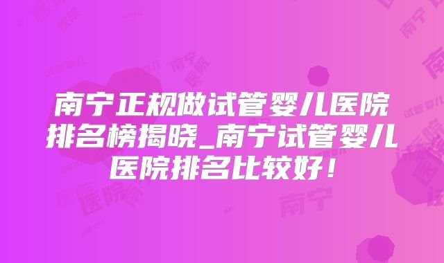 南宁正规做试管婴儿医院排名榜揭晓_南宁试管婴儿医院排名比较好！
