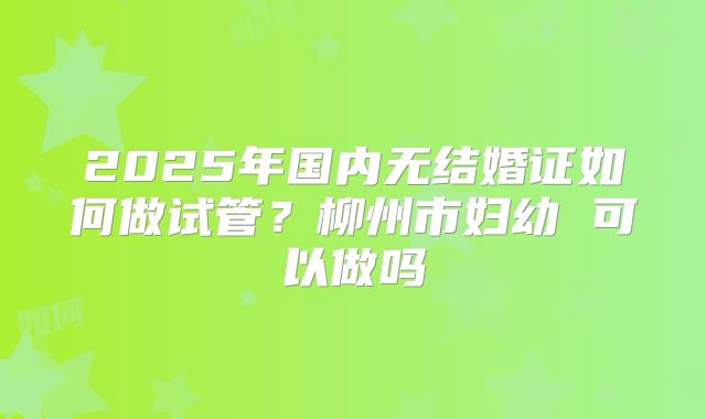 2025年国内无结婚证如何做试管?柳州市妇幼 可以做吗