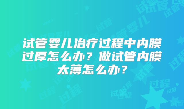 试管婴儿治疗过程中内膜过厚怎么办?做试管内膜太薄怎么办?